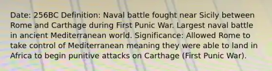 Date: 256BC Definition: Naval battle fought near Sicily between Rome and Carthage during First Punic War. Largest naval battle in ancient Mediterranean world. Significance: Allowed Rome to take control of Mediterranean meaning they were able to land in Africa to begin punitive attacks on Carthage (First Punic War).