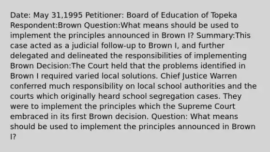 Date: May 31,1995 Petitioner: Board of Education of Topeka Respondent:Brown Question:What means should be used to implement the principles announced in Brown I? Summary:This case acted as a judicial follow-up to Brown I, and further delegated and delineated the responsibilities of implementing Brown Decision:The Court held that the problems identified in Brown I required varied local solutions. Chief Justice Warren conferred much responsibility on local school authorities and the courts which originally heard school segregation cases. They were to implement the principles which the Supreme Court embraced in its first Brown decision. Question: What means should be used to implement the principles announced in Brown I?