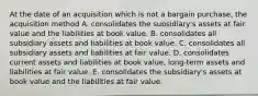 At the date of an acquisition which is not a bargain purchase, the acquisition method A. consolidates the subsidiary's assets at fair value and the liabilities at book value. B. consolidates all subsidiary assets and liabilities at book value. C. consolidates all subsidiary assets and liabilities at fair value. D. consolidates current assets and liabilities at book value, long-term assets and liabilities at fair value. E. consolidates the subsidiary's assets at book value and the liabilities at fair value.