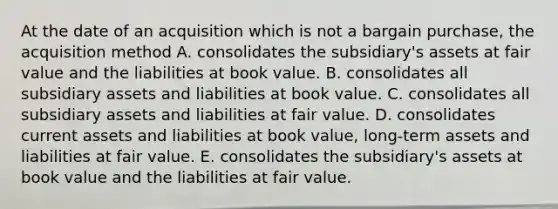 At the date of an acquisition which is not a bargain purchase, the acquisition method A. consolidates the subsidiary's assets at fair value and the liabilities at book value. B. consolidates all subsidiary assets and liabilities at book value. C. consolidates all subsidiary assets and liabilities at fair value. D. consolidates current assets and liabilities at book value, long-term assets and liabilities at fair value. E. consolidates the subsidiary's assets at book value and the liabilities at fair value.