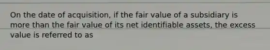 On the date of acquisition, if the fair value of a subsidiary is more than the fair value of its net identifiable assets, the excess value is referred to as