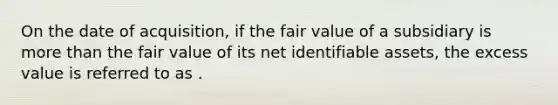 On the date of acquisition, if the fair value of a subsidiary is more than the fair value of its net identifiable assets, the excess value is referred to as .