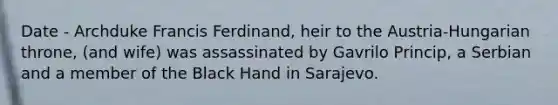 Date - Archduke Francis Ferdinand, heir to the Austria-Hungarian throne, (and wife) was assassinated by Gavrilo Princip, a Serbian and a member of the Black Hand in Sarajevo.