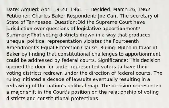 Date: Argued: April 19-20, 1961 --- Decided: March 26, 1962 Petitioner: Charles Baker Respondent: Joe Carr, The secretary of State of Tennessee. Question:Did the Supreme Court have jurisdiction over questions of legislative apportionment? Summary:That voting districts drawn in a way that produces unequal political representation violates the Fourteenth Amendment's Equal Protection Clause. Ruling: Ruled in favor of Baker by finding that constitutional challenges to apportionment could be addressed by federal courts. Significance: This decision opened the door for under represented voters to have their voting districts redrawn under the direction of federal courts. The ruling initiated a decade of lawsuits eventually resulting in a redrawing of the nation's political map. The decision represented a major shift in the Court's position on the relationship of voting districts and constitutional protections.