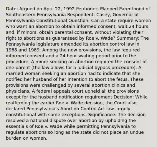 Date: Argued on April 22, 1992 Petitioner: Planned Parenthood of Southeastern Pennsylvania Respondent: Casey, Governor of Pennsylvania Constitutional Question: Can a state require women who want an abortion to obtain informed consent, wait 24 hours, and, if minors, obtain parental consent, without violating their right to abortions as guaranteed by Roe v. Wade? Summary: The Pennsylvania legislature amended its abortion control law in 1988 and 1989. Among the new provisions, the law required informed consent and a 24 hour waiting period prior to the procedure. A minor seeking an abortion required the consent of one parent (the law allows for a judicial bypass procedure). A married woman seeking an abortion had to indicate that she notified her husband of her intention to abort the fetus. These provisions were challenged by several abortion clinics and physicians. A federal appeals court upheld all the provisions except for the husband notification requirement Decision: While reaffirming the earlier Roe v. Wade decision, the Court also declared Pennsylvania's Abortion Control Act law largely constitutional with some exceptions. Significance: The decision resolved a national dispute over abortion by upholding the essentials of Roe v. Wade while permitting Pennsylvania to regulate abortions so long as the state did not place an undue burden on women.