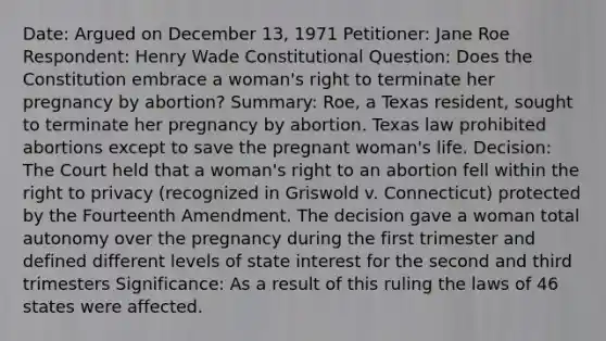 Date: Argued on December 13, 1971 Petitioner: Jane Roe Respondent: Henry Wade Constitutional Question: Does the Constitution embrace a woman's right to terminate her pregnancy by abortion? Summary: Roe, a Texas resident, sought to terminate her pregnancy by abortion. Texas law prohibited abortions except to save the pregnant woman's life. Decision: The Court held that a woman's right to an abortion fell within the right to privacy (recognized in Griswold v. Connecticut) protected by the Fourteenth Amendment. The decision gave a woman total autonomy over the pregnancy during the first trimester and defined different levels of state interest for the second and third trimesters Significance: As a result of this ruling the laws of 46 states were affected.