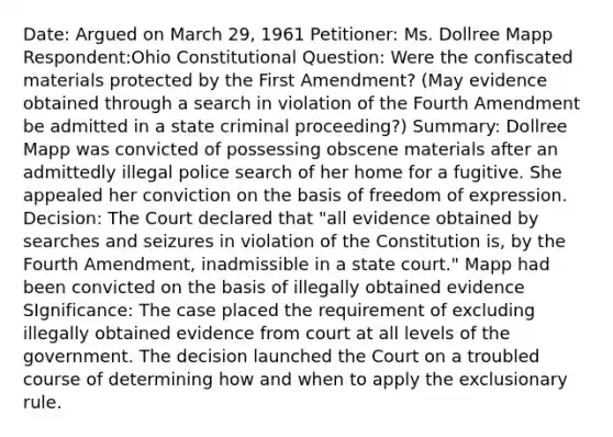 Date: Argued on March 29, 1961 Petitioner: Ms. Dollree Mapp Respondent:Ohio Constitutional Question: Were the confiscated materials protected by the First Amendment? (May evidence obtained through a search in violation of the Fourth Amendment be admitted in a state criminal proceeding?) Summary: Dollree Mapp was convicted of possessing obscene materials after an admittedly illegal police search of her home for a fugitive. She appealed her conviction on the basis of freedom of expression. Decision: The Court declared that "all evidence obtained by searches and seizures in violation of the Constitution is, by the Fourth Amendment, inadmissible in a state court." Mapp had been convicted on the basis of illegally obtained evidence SIgnificance: The case placed the requirement of excluding illegally obtained evidence from court at all levels of the government. The decision launched the Court on a troubled course of determining how and when to apply the exclusionary rule.