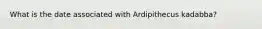 What is the date associated with Ardipithecus kadabba?
