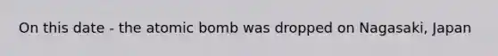 On this date - the atomic bomb was dropped on Nagasaki, Japan