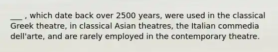 ___ , which date back over 2500 years, were used in the classical Greek theatre, in classical Asian theatres, the Italian commedia dell'arte, and are rarely employed in the contemporary theatre.