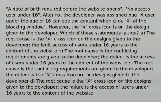 "A date of birth required before the website opens", "No access user under 16". After fix, the developer was assigned bug "A user under the age of 16 can see the content when click "X" of the blocking window". However, the "X" cross icon is on the design given to the developer. Which of these statements is true? a) The root cause is the "X" cross icon on the designs given to the developer; the fault access of users under 16 years to the content of the website b) The root cause is the conflicting requirements are given to the developer; the defect is the access of users under 16 years to the content of the website c) The root cause is the conflicting requirements are given to the developer; the defect is the "X" cross icon on the designs given to the developer d) The root cause is the "X" cross icon on the designs given to the developer; the failure is the access of users under 16 years to the content of the website