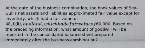 At the date of the business combination, the book values of Sea-Gull's net assets and liabilities approximated fair value except for inventory, which had a fair value of 45,000, and land, which had a fair value of60,000. Based on the preceding information, what amount of goodwill will be reported in the consolidated balance sheet prepared immediately after the business combination?