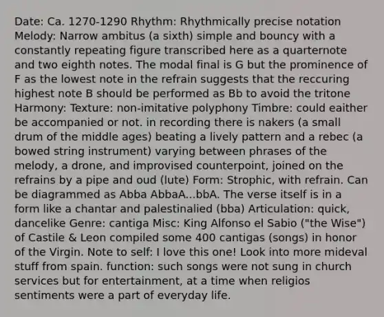 Date: Ca. 1270-1290 Rhythm: Rhythmically precise notation Melody: Narrow ambitus (a sixth) simple and bouncy with a constantly repeating figure transcribed here as a quarternote and two eighth notes. The modal final is G but the prominence of F as the lowest note in the refrain suggests that the reccuring highest note B should be performed as Bb to avoid the tritone Harmony: Texture: non-imitative polyphony Timbre: could eaither be accompanied or not. in recording there is nakers (a small drum of the middle ages) beating a lively pattern and a rebec (a bowed string instrument) varying between phrases of the melody, a drone, and improvised counterpoint, joined on the refrains by a pipe and oud (lute) Form: Strophic, with refrain. Can be diagrammed as Abba AbbaA...bbA. The verse itself is in a form like a chantar and palestinalied (bba) Articulation: quick, dancelike Genre: cantiga Misc: King Alfonso el Sabio ("the Wise") of Castile & Leon compiled some 400 cantigas (songs) in honor of the Virgin. Note to self: I love this one! Look into more mideval stuff from spain. function: such songs were not sung in church services but for entertainment, at a time when religios sentiments were a part of everyday life.