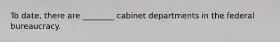 To date, there are ________ cabinet departments in the federal bureaucracy.