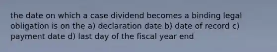 the date on which a case dividend becomes a binding legal obligation is on the a) declaration date b) date of record c) payment date d) last day of the fiscal year end