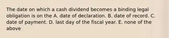 The date on which a cash dividend becomes a binding legal obligation is on the A. date of declaration. B. date of record. C. date of payment. D. last day of the fiscal year. E. none of the above