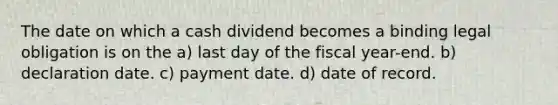 The date on which a cash dividend becomes a binding legal obligation is on the a) last day of the fiscal year-end. b) declaration date. c) payment date. d) date of record.