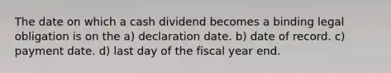 The date on which a cash dividend becomes a binding legal obligation is on the a) declaration date. b) date of record. c) payment date. d) last day of the fiscal year end.