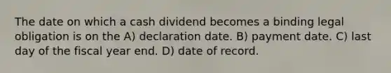 The date on which a cash dividend becomes a binding legal obligation is on the A) declaration date. B) payment date. C) last day of the fiscal year end. D) date of record.