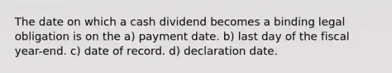 The date on which a cash dividend becomes a binding legal obligation is on the a) payment date. b) last day of the fiscal year-end. c) date of record. d) declaration date.