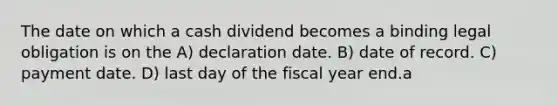 The date on which a cash dividend becomes a binding legal obligation is on the A) declaration date. B) date of record. C) payment date. D) last day of the fiscal year end.a