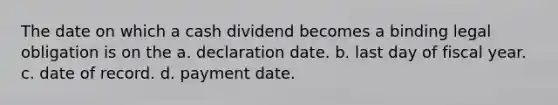 The date on which a cash dividend becomes a binding legal obligation is on the a. declaration date. b. last day of fiscal year. c. date of record. d. payment date.