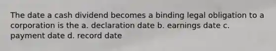 The date a cash dividend becomes a binding legal obligation to a corporation is the a. declaration date b. earnings date c. payment date d. record date