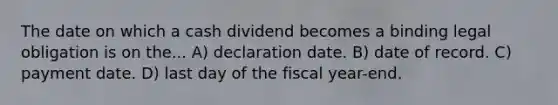 The date on which a cash dividend becomes a binding legal obligation is on the... A) declaration date. B) date of record. C) payment date. D) last day of the fiscal year-end.