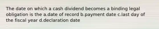 The date on which a cash dividend becomes a binding legal obligation is the a.date of record b.payment date c.last day of the fiscal year d.declaration date