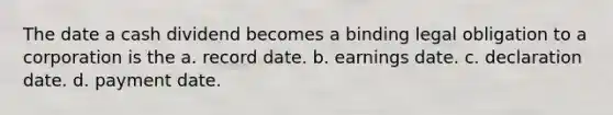 The date a cash dividend becomes a binding legal obligation to a corporation is the a. record date. b. earnings date. c. declaration date. d. payment date.