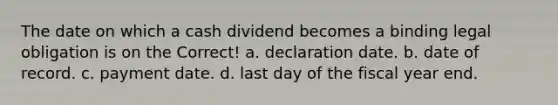 The date on which a cash dividend becomes a binding legal obligation is on the Correct! a. declaration date. b. date of record. c. payment date. d. last day of the fiscal year end.