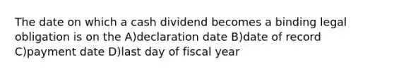 The date on which a cash dividend becomes a binding legal obligation is on the A)declaration date B)date of record C)payment date D)last day of fiscal year