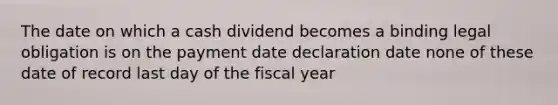 The date on which a cash dividend becomes a binding legal obligation is on the payment date declaration date none of these date of record last day of the fiscal year