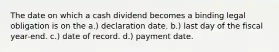 The date on which a cash dividend becomes a binding legal obligation is on the a.) declaration date. b.) last day of the fiscal year-end. c.) date of record. d.) payment date.