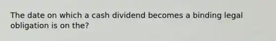 The date on which a cash dividend becomes a binding legal obligation is on the?