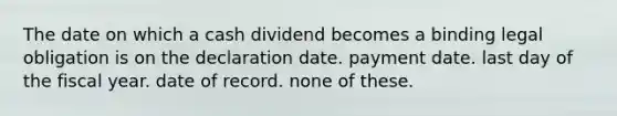 The date on which a cash dividend becomes a binding legal obligation is on the declaration date. payment date. last day of the fiscal year. date of record. none of these.