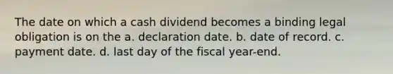 The date on which a cash dividend becomes a binding legal obligation is on the a. declaration date. b. date of record. c. payment date. d. last day of the fiscal year-end.