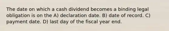 The date on which a cash dividend becomes a binding legal obligation is on the A) declaration date. B) date of record. C) payment date. D) last day of the fiscal year end.