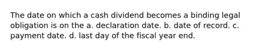 The date on which a cash dividend becomes a binding legal obligation is on the a. declaration date. b. date of record. c. payment date. d. last day of the fiscal year end.