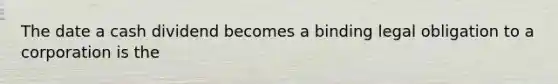 The date a cash dividend becomes a binding legal obligation to a corporation is the