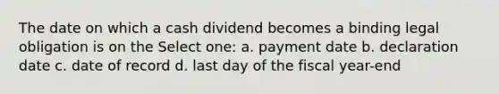 The date on which a cash dividend becomes a binding legal obligation is on the Select one: a. payment date b. declaration date c. date of record d. last day of the fiscal year-end