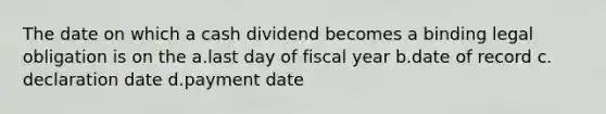 The date on which a cash dividend becomes a binding legal obligation is on the a.​last day of fiscal year b.​date of record c.​declaration date d.​payment date