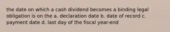 the date on which a cash dividend becomes a binding legal obligation is on the a. declaration date b. date of record c. payment date d. last day of the fiscal year-end