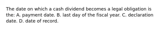 The date on which a cash dividend becomes a legal obligation is​ the: A. payment date. B. last day of the fiscal year. C. declaration date. D. date of record.