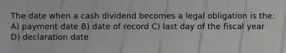 The date when a cash dividend becomes a legal obligation is the: A) payment date B) date of record C) last day of the fiscal year D) declaration date