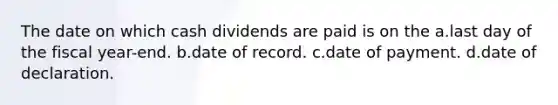 The date on which cash dividends are paid is on the a.last day of the fiscal year-end. b.date of record. c.date of payment. d.date of declaration.