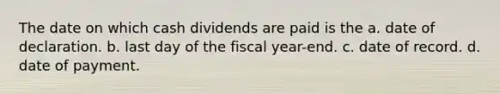 The date on which cash dividends are paid is the a. date of declaration. b. last day of the fiscal year-end. c. date of record. d. date of payment.