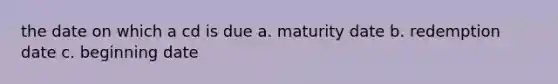 the date on which a cd is due a. maturity date b. redemption date c. beginning date