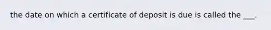 the date on which a certificate of deposit is due is called the ___.