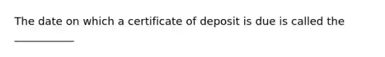 The date on which a certificate of deposit is due is called the ___________